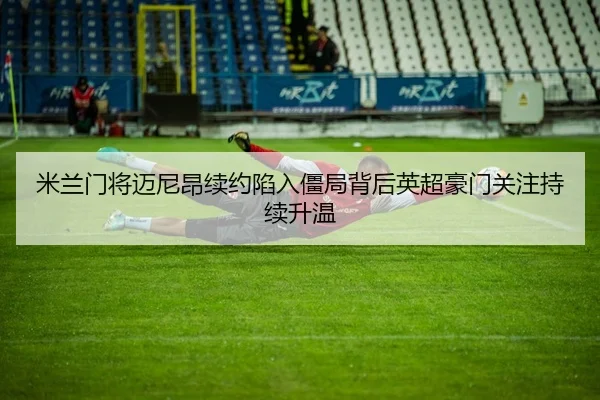 米兰门将迈尼昂续约陷入僵局背后英超豪门关注持续升温