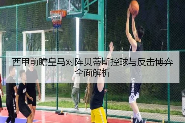 西甲前瞻皇马对阵贝蒂斯控球与反击博弈全面解析